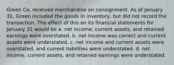 Green Co. received merchandise on consignment. As of January 31, Green included the goods in inventory, but did not record the transaction. The effect of this on its financial statements for January 31 would be a. net income, current assets, and retained earnings were overstated. b. net income was correct and current assets were understated. c. net income and current assets were overstated, and current liabilities were understated. d. net income, current assets, and retained earnings were understated.