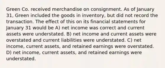 Green Co. received merchandise on consignment. As of January 31, Green included the goods in inventory, but did not record the transaction. The effect of this on its financial statements for January 31 would be A) net income was correct and current assets were understated. B) net income and current assets were overstated and current liabilities were understated. C) net income, current assets, and retained earnings were overstated. D) net income, current assets, and retained earnings were understated.