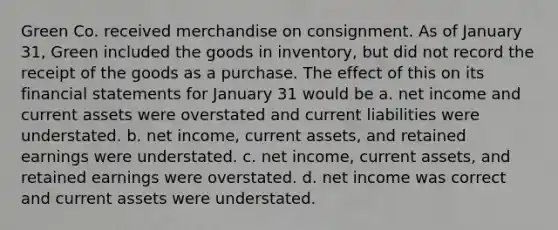 Green Co. received merchandise on consignment. As of January 31, Green included the goods in inventory, but did not record the receipt of the goods as a purchase. The effect of this on its financial statements for January 31 would be a. net income and current assets were overstated and current liabilities were understated. b. net income, current assets, and retained earnings were understated. c. net income, current assets, and retained earnings were overstated. d. net income was correct and current assets were understated.