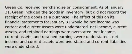 Green Co. received merchandise on consignment. As of January 31, Green included the goods in inventory, but did not record the receipt of the goods as a purchase. The effect of this on its financial statements for January 31 would be net income was correct and current assets were understated. net income, current assets, and retained earnings were overstated. net income, current assets, and retained earnings were understated . net income and current assets were overstated and current liabilities were understated.