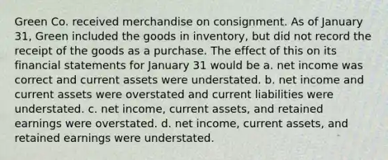 Green Co. received merchandise on consignment. As of January 31, Green included the goods in inventory, but did not record the receipt of the goods as a purchase. The effect of this on its financial statements for January 31 would be a. net income was correct and current assets were understated. b. net income and current assets were overstated and current liabilities were understated. c. net income, current assets, and retained earnings were overstated. d. net income, current assets, and retained earnings were understated.