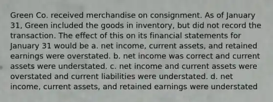 Green Co. received merchandise on consignment. As of January 31, Green included the goods in inventory, but did not record the transaction. The effect of this on its financial statements for January 31 would be a. net income, current assets, and retained earnings were overstated. b. net income was correct and current assets were understated. c. net income and current assets were overstated and current liabilities were understated. d. net income, current assets, and retained earnings were understated