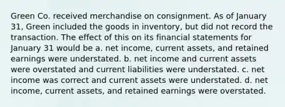 Green Co. received merchandise on consignment. As of January 31, Green included the goods in inventory, but did not record the transaction. The effect of this on its financial statements for January 31 would be a. net income, current assets, and retained earnings were understated. b. net income and current assets were overstated and current liabilities were understated. c. net income was correct and current assets were understated. d. net income, current assets, and retained earnings were overstated.