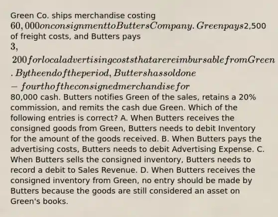 Green Co. ships merchandise costing 60,000 on consignment to Butters Company. Green pays2,500 of freight costs, and Butters pays 3,200 for local advertising costs that are reimbursable from Green. By the end of the period, Butters has sold one-fourth of the consigned merchandise for80,000 cash. Butters notifies Green of the sales, retains a 20% commission, and remits the cash due Green. Which of the following entries is correct? A. When Butters receives the consigned goods from Green, Butters needs to debit Inventory for the amount of the goods received. B. When Butters pays the advertising costs, Butters needs to debit Advertising Expense. C. When Butters sells the consigned inventory, Butters needs to record a debit to Sales Revenue. D. When Butters receives the consigned inventory from Green, no entry should be made by Butters because the goods are still considered an asset on Green's books.