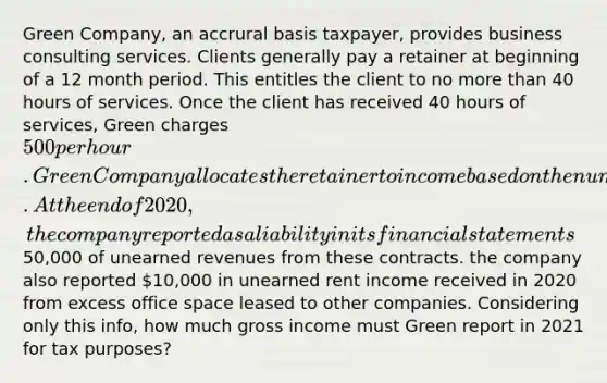 Green Company, an accrural basis taxpayer, provides business consulting services. Clients generally pay a retainer at beginning of a 12 month period. This entitles the client to no more than 40 hours of services. Once the client has received 40 hours of services, Green charges 500 per hour. Green Company allocates the retainer to income based on the number of hours worked on the contract. At the end of 2020, the company reported as a liability inits financial statements50,000 of unearned revenues from these contracts. the company also reported 10,000 in unearned rent income received in 2020 from excess office space leased to other companies. Considering only this info, how much gross income must Green report in 2021 for tax purposes?