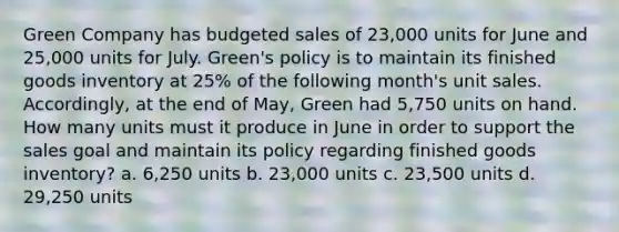 Green Company has budgeted sales of 23,000 units for June and 25,000 units for July. Green's policy is to maintain its finished goods inventory at 25% of the following month's unit sales. Accordingly, at the end of May, Green had 5,750 units on hand. How many units must it produce in June in order to support the sales goal and maintain its policy regarding finished goods inventory? a. 6,250 units b. 23,000 units c. 23,500 units d. 29,250 units