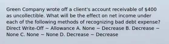 Green Company wrote off a client's account receivable of 400 as uncollectible. What will be the effect on net income under each of the following methods of recognizing bad debt expense? Direct Write-Off ~ Allowance A. None ~ Decrease B. Decrease ~ None C. None ~ None D. Decrease ~ Decrease