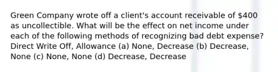 Green Company wrote off a client's account receivable of 400 as uncollectible. What will be the effect on net income under each of the following methods of recognizing bad debt expense? Direct Write Off, Allowance (a) None, Decrease (b) Decrease, None (c) None, None (d) Decrease, Decrease