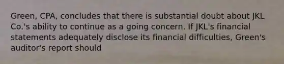 Green, CPA, concludes that there is substantial doubt about JKL Co.'s ability to continue as a going concern. If JKL's financial statements adequately disclose its financial difficulties, Green's auditor's report should