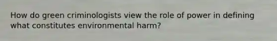 How do green criminologists view the role of power in defining what constitutes environmental harm?