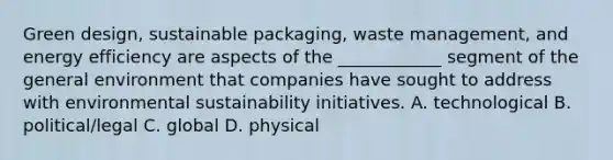 Green design, sustainable packaging, waste management, and energy efficiency are aspects of the ____________ segment of the general environment that companies have sought to address with environmental sustainability initiatives. A. technological B. political/legal C. global D. physical