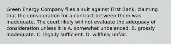 Green Energy Company files a suit against First Bank, claiming that the consideration for a contract between them was inadequate. The court likely will not evaluate the adequacy of consideration unless it is A. somewhat unbalanced. B. grossly inadequate. C. legally sufficient. D. willfully unfair.