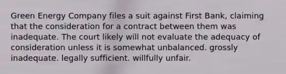 Green Energy Company files a suit against First Bank, claiming that the consideration for a contract between them was inadequate. The court likely will not evaluate the adequacy of consideration unless it is somewhat unbalanced. grossly inadequate. legally sufficient. willfully unfair.