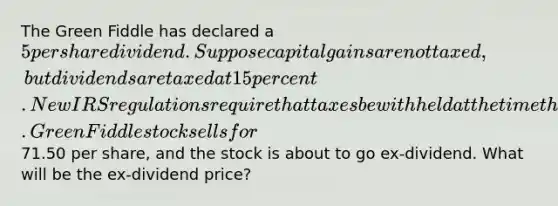 The Green Fiddle has declared a 5 per share dividend. Suppose capital gains are not taxed, but dividends are taxed at 15 percent. New IRS regulations require that taxes be withheld at the time the dividend is paid. Green Fiddle stock sells for71.50 per share, and the stock is about to go ex-dividend. What will be the ex-dividend price?