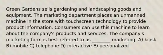 Green Gardens sells gardening and landscaping goods and equipment. The marketing department places an unmanned machine in the store with touchscreen technology to provide product information. Consumers can use this machine to learn about the company's products and services. The company's marketing form is best referred to as ________ marketing. A) kiosk B) mobile C) telephone D) interactive E) personalized