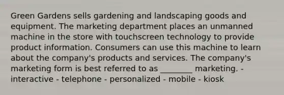 Green Gardens sells gardening and landscaping goods and equipment. The marketing department places an unmanned machine in the store with touchscreen technology to provide product information. Consumers can use this machine to learn about the company's products and services. The company's marketing form is best referred to as ________ marketing. - interactive - telephone - personalized - mobile - kiosk