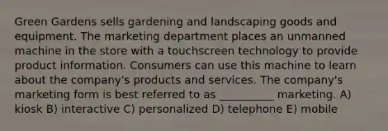 Green Gardens sells gardening and landscaping goods and equipment. The marketing department places an unmanned machine in the store with a touchscreen technology to provide product information. Consumers can use this machine to learn about the company's products and services. The company's marketing form is best referred to as __________ marketing. A) kiosk B) interactive C) personalized D) telephone E) mobile