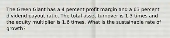 The Green Giant has a 4 percent profit margin and a 63 percent dividend payout ratio. The total asset turnover is 1.3 times and the equity multiplier is 1.6 times. What is the sustainable rate of growth?