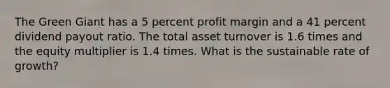 The Green Giant has a 5 percent profit margin and a 41 percent dividend payout ratio. The total asset turnover is 1.6 times and the equity multiplier is 1.4 times. What is the sustainable rate of growth?