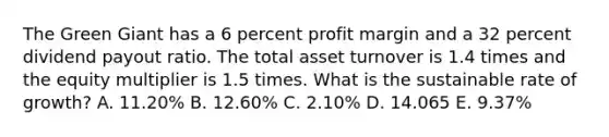 The Green Giant has a 6 percent profit margin and a 32 percent dividend payout ratio. The total asset turnover is 1.4 times and the equity multiplier is 1.5 times. What is the sustainable rate of growth? A. 11.20% B. 12.60% C. 2.10% D. 14.065 E. 9.37%