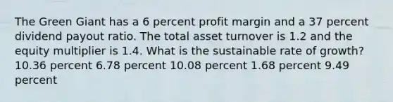 The Green Giant has a 6 percent profit margin and a 37 percent dividend payout ratio. The total asset turnover is 1.2 and the equity multiplier is 1.4. What is the sustainable rate of growth? 10.36 percent 6.78 percent 10.08 percent 1.68 percent 9.49 percent