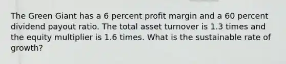 The Green Giant has a 6 percent profit margin and a 60 percent dividend payout ratio. The total asset turnover is 1.3 times and the equity multiplier is 1.6 times. What is the sustainable rate of growth?