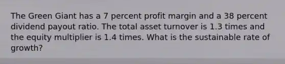 The Green Giant has a 7 percent profit margin and a 38 percent dividend payout ratio. The total asset turnover is 1.3 times and the equity multiplier is 1.4 times. What is the sustainable rate of growth?