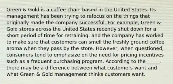 Green & Gold is a coffee chain based in the United States. Its management has been trying to refocus on the things that originally made the company successful. For example, Green & Gold stores across the United States recently shut down for a short period of time for retraining, and the company has worked to make sure that customers can smell the freshly ground coffee aroma when they pass by the store. However, when questioned, consumers tend to emphasize on the need for pricing incentives such as a frequent purchasing program. According to the _____, there may be a difference between what customers want and what Green & Gold management thinks customers want.