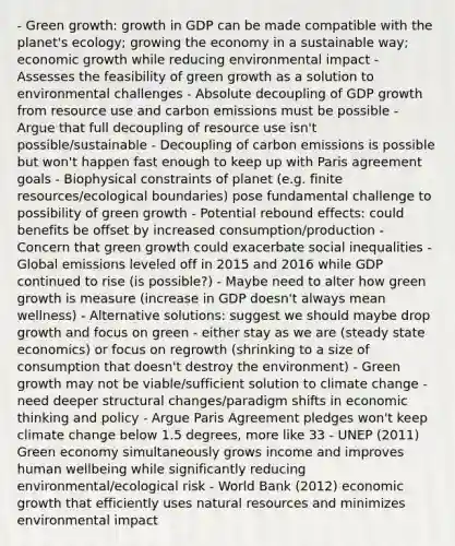 - Green growth: growth in GDP can be made compatible with the planet's ecology; growing the economy in a sustainable way; economic growth while reducing environmental impact - Assesses the feasibility of green growth as a solution to environmental challenges - Absolute decoupling of GDP growth from resource use and carbon emissions must be possible - Argue that full decoupling of resource use isn't possible/sustainable - Decoupling of carbon emissions is possible but won't happen fast enough to keep up with Paris agreement goals - Biophysical constraints of planet (e.g. finite resources/ecological boundaries) pose fundamental challenge to possibility of green growth - Potential rebound effects: could benefits be offset by increased consumption/production - Concern that green growth could exacerbate social inequalities - Global emissions leveled off in 2015 and 2016 while GDP continued to rise (is possible?) - Maybe need to alter how green growth is measure (increase in GDP doesn't always mean wellness) - Alternative solutions: suggest we should maybe drop growth and focus on green - either stay as we are (steady state economics) or focus on regrowth (shrinking to a size of consumption that doesn't destroy the environment) - Green growth may not be viable/sufficient solution to climate change - need deeper structural changes/paradigm shifts in economic thinking and policy - Argue Paris Agreement pledges won't keep climate change below 1.5 degrees, more like 33 - UNEP (2011) Green economy simultaneously grows income and improves human wellbeing while significantly reducing environmental/ecological risk - World Bank (2012) economic growth that efficiently uses natural resources and minimizes environmental impact