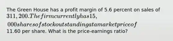 The Green House has a profit margin of 5.6 percent on sales of 311,200. The firm currently has 15,000 shares of stock outstanding at a market price of11.60 per share. What is the price-earnings ratio?