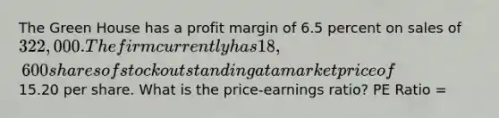 The Green House has a profit margin of 6.5 percent on sales of 322,000. The firm currently has 18,600 shares of stock outstanding at a market price of15.20 per share. What is the price-earnings ratio? PE Ratio =