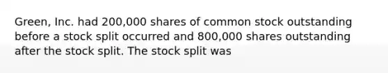 Green, Inc. had 200,000 shares of common stock outstanding before a stock split occurred and 800,000 shares outstanding after the stock split. The stock split was