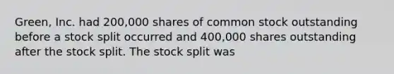 Green, Inc. had 200,000 shares of common stock outstanding before a stock split occurred and 400,000 shares outstanding after the stock split. The stock split was