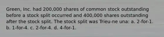 Green, Inc. had 200,000 shares of common stock outstanding before a stock split occurred and 400,000 shares outstanding after the stock split. The stock split was Trieu-ne una: a. 2-for-1. b. 1-for-4. c. 2-for-4. d. 4-for-1.