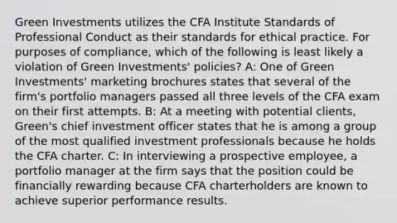 Green Investments utilizes the CFA Institute Standards of Professional Conduct as their standards for ethical practice. For purposes of compliance, which of the following is least likely a violation of Green Investments' policies? A: One of Green Investments' marketing brochures states that several of the firm's portfolio managers passed all three levels of the CFA exam on their first attempts. B: At a meeting with potential clients, Green's chief investment officer states that he is among a group of the most qualified investment professionals because he holds the CFA charter. C: In interviewing a prospective employee, a portfolio manager at the firm says that the position could be financially rewarding because CFA charterholders are known to achieve superior performance results.