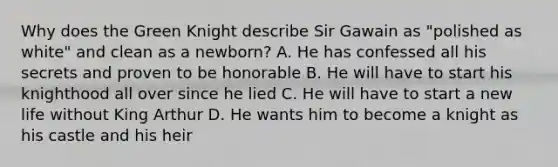 Why does the Green Knight describe Sir Gawain as "polished as white" and clean as a newborn? A. He has confessed all his secrets and proven to be honorable B. He will have to start his knighthood all over since he lied C. He will have to start a new life without King Arthur D. He wants him to become a knight as his castle and his heir