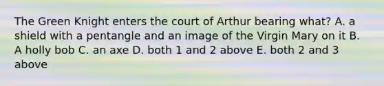 The Green Knight enters the court of Arthur bearing what? A. a shield with a pentangle and an image of the Virgin Mary on it B. A holly bob C. an axe D. both 1 and 2 above E. both 2 and 3 above