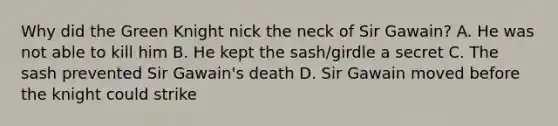 Why did the Green Knight nick the neck of Sir Gawain? A. He was not able to kill him B. He kept the sash/girdle a secret C. The sash prevented Sir Gawain's death D. Sir Gawain moved before the knight could strike