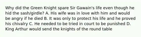 Why did the Green Knight spare Sir Gawain's life even though he hid the sash/girdle? A. His wife was in love with him and would be angry if he died B. It was only to protect his life and he proved his chivalry C. He needed to be tried in court to be punished D. King Arthur would send the knights of the round table