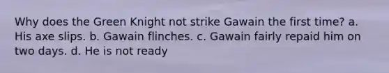 Why does the Green Knight not strike Gawain the first time? a. His axe slips. b. Gawain flinches. c. Gawain fairly repaid him on two days. d. He is not ready