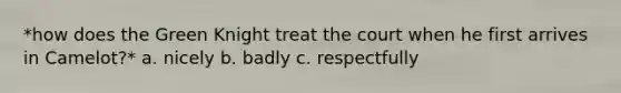 *how does the Green Knight treat the court when he first arrives in Camelot?* a. nicely b. badly c. respectfully