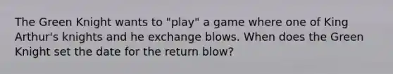 The Green Knight wants to "play" a game where one of King Arthur's knights and he exchange blows. When does the Green Knight set the date for the return blow?