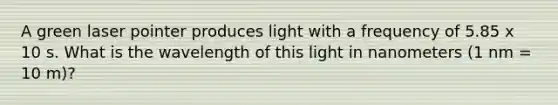 A green laser pointer produces light with a frequency of 5.85 x 10 s. What is the wavelength of this light in nanometers (1 nm = 10 m)?