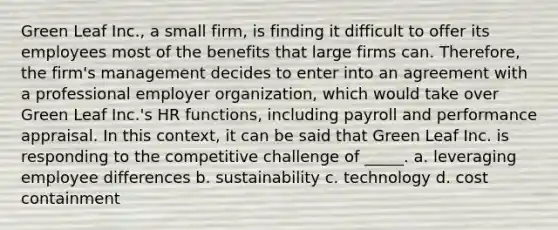 Green Leaf Inc., a small firm, is finding it difficult to offer its employees most of the benefits that large firms can. Therefore, the firm's management decides to enter into an agreement with a professional employer organization, which would take over Green Leaf Inc.'s HR functions, including payroll and performance appraisal. In this context, it can be said that Green Leaf Inc. is responding to the competitive challenge of _____. a. leveraging employee differences b. sustainability c. technology d. cost containment