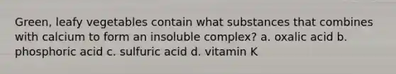 Green, leafy vegetables contain what substances that combines with calcium to form an insoluble complex? a. oxalic acid b. phosphoric acid c. sulfuric acid d. vitamin K