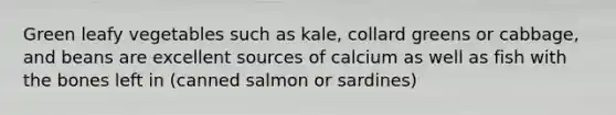 Green leafy vegetables such as kale, collard greens or cabbage, and beans are excellent sources of calcium as well as fish with the bones left in (canned salmon or sardines)