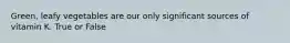 Green, leafy vegetables are our only significant sources of vitamin K. True or False