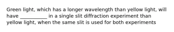 Green light, which has a longer wavelength than yellow light, will have ___________ in a single slit diffraction experiment than yellow light, when the same slit is used for both experiments