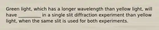 Green light, which has a longer wavelength than yellow light, will have __________ in a single slit diffraction experiment than yellow light, when the same slit is used for both experiments.