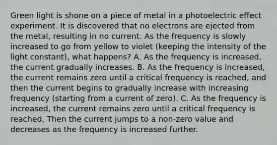 Green light is shone on a piece of metal in a photoelectric effect experiment. It is discovered that no electrons are ejected from the metal, resulting in no current. As the frequency is slowly increased to go from yellow to violet (keeping the intensity of the light constant), what happens? A. As the frequency is increased, the current gradually increases. B. As the frequency is increased, the current remains zero until a critical frequency is reached, and then the current begins to gradually increase with increasing frequency (starting from a current of zero). C. As the frequency is increased, the current remains zero until a critical frequency is reached. Then the current jumps to a non-zero value and decreases as the frequency is increased further.